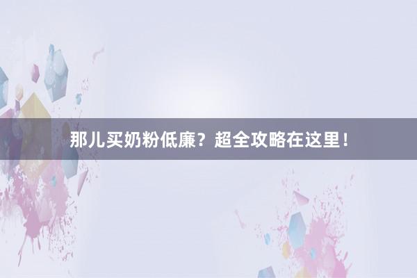 那儿买奶粉低廉？超全攻略在这里！