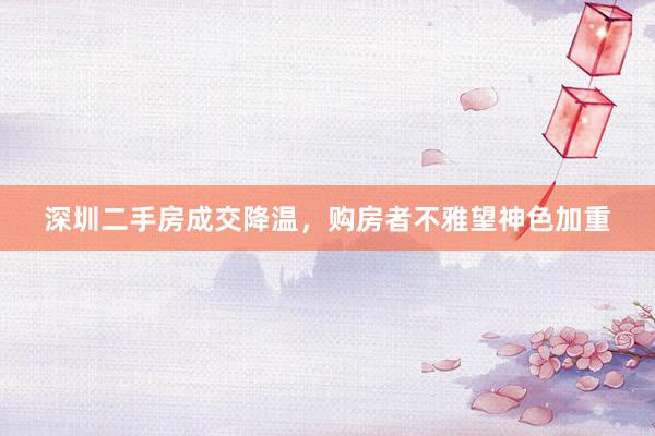 深圳二手房成交降温，购房者不雅望神色加重